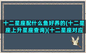 十二星座配什么鱼好养的(十二星座上升星座查询)(十二星座对应的鱼是什么)