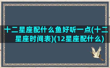 十二星座配什么鱼好听一点(十二星座时间表)(12星座配什么)