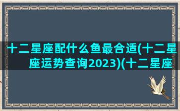 十二星座配什么鱼最合适(十二星座运势查询2023)(十二星座配什么动物)