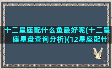 十二星座配什么鱼最好呢(十二星座星盘查询分析)(12星座配什么)