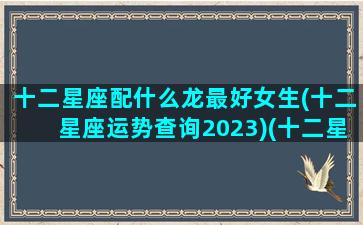 十二星座配什么龙最好女生(十二星座运势查询2023)(十二星座最配的女明星)