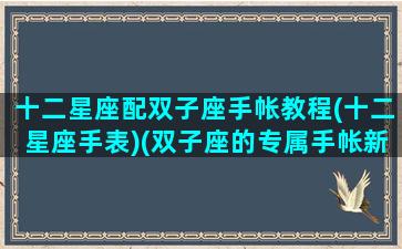 十二星座配双子座手帐教程(十二星座手表)(双子座的专属手帐新手)