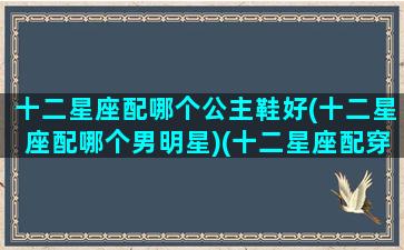 十二星座配哪个公主鞋好(十二星座配哪个男明星)(十二星座配穿什么裙子)