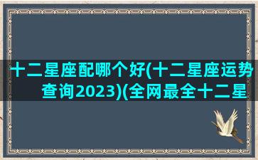 十二星座配哪个好(十二星座运势查询2023)(全网最全十二星座配对表下)