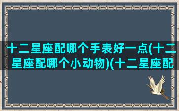 十二星座配哪个手表好一点(十二星座配哪个小动物)(十二星座配哪个小宠物图片)