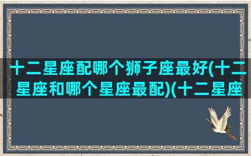 十二星座配哪个狮子座最好(十二星座和哪个星座最配)(十二星座中狮子座和哪个星座最配)