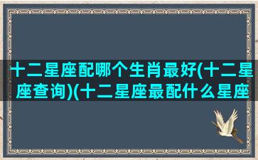 十二星座配哪个生肖最好(十二星座查询)(十二星座最配什么星座配对)