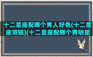 十二星座配哪个男人好色(十二星座项链)(十二星座配哪个男明星)