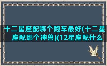 十二星座配哪个跑车最好(十二星座配哪个神兽)(12星座配什么车跑车)