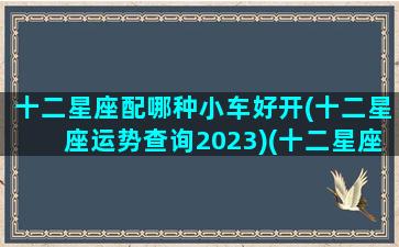 十二星座配哪种小车好开(十二星座运势查询2023)(十二星座配什么车)