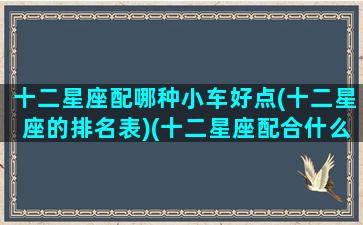 十二星座配哪种小车好点(十二星座的排名表)(十二星座配合什么车)