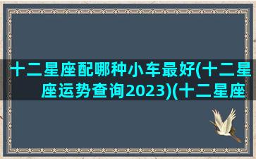 十二星座配哪种小车最好(十二星座运势查询2023)(十二星座最匹配的豪车或跑车)