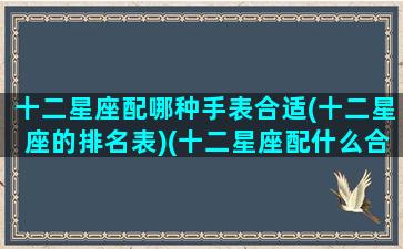 十二星座配哪种手表合适(十二星座的排名表)(十二星座配什么合适的手机)