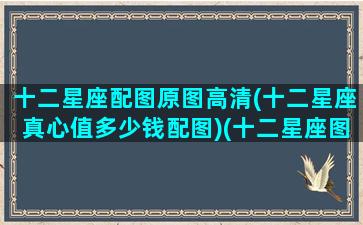 十二星座配图原图高清(十二星座真心值多少钱配图)(十二星座图片太漂亮了12星座的秘密)