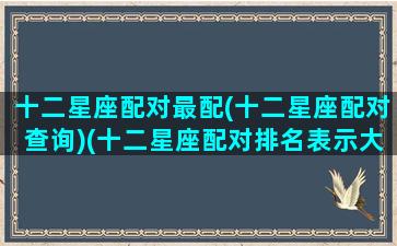 十二星座配对最配(十二星座配对查询)(十二星座配对排名表示大全)