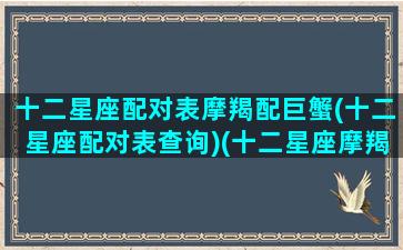 十二星座配对表摩羯配巨蟹(十二星座配对表查询)(十二星座摩羯座和哪个星座是绝配)