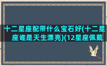 十二星座配带什么宝石好(十二星座谁是天生漂亮)(12星座佩戴什么水晶)