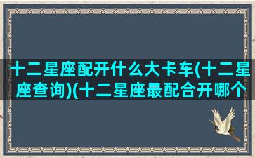 十二星座配开什么大卡车(十二星座查询)(十二星座最配合开哪个车)