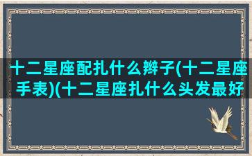 十二星座配扎什么辫子(十二星座手表)(十二星座扎什么头发最好看大全)