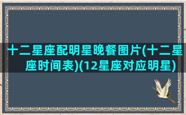 十二星座配明星晚餐图片(十二星座时间表)(12星座对应明星)