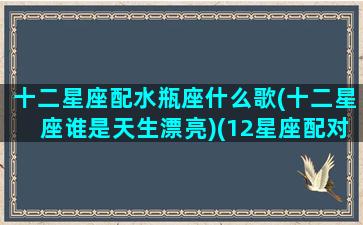 十二星座配水瓶座什么歌(十二星座谁是天生漂亮)(12星座配对排名水瓶)