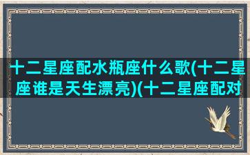 十二星座配水瓶座什么歌(十二星座谁是天生漂亮)(十二星座配对歌曲)