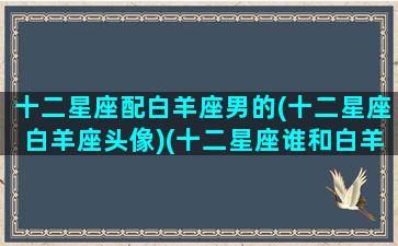 十二星座配白羊座男的(十二星座白羊座头像)(十二星座谁和白羊男最配)