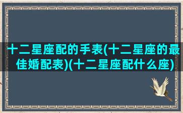 十二星座配的手表(十二星座的最佳婚配表)(十二星座配什么座)