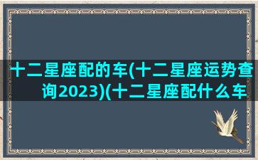 十二星座配的车(十二星座运势查询2023)(十二星座配什么车什么颜色)