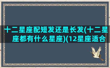 十二星座配短发还是长发(十二星座都有什么星座)(12星座适合什么发型)