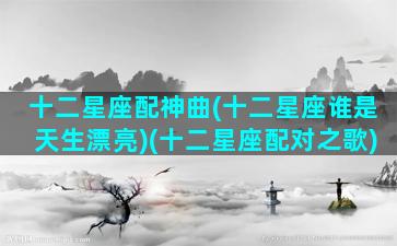 十二星座配神曲(十二星座谁是天生漂亮)(十二星座配对之歌)