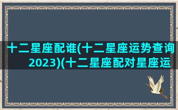 十二星座配谁(十二星座运势查询2023)(十二星座配对星座运势)