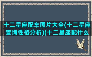 十二星座配车图片大全(十二星座查询性格分析)(十二星座配什么车图片)