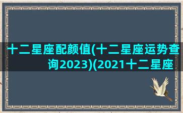 十二星座配颜值(十二星座运势查询2023)(2021十二星座配对)