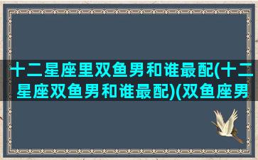 十二星座里双鱼男和谁最配(十二星座双鱼男和谁最配)(双鱼座男和什么星座配对)