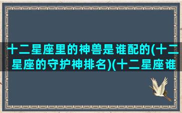 十二星座里的神兽是谁配的(十二星座的守护神排名)(十二星座谁守护的神兽最厉害)