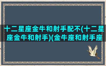 十二星座金牛和射手配不(十二星座金牛和射手)(金牛座和射手座是绝配吗)