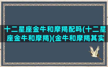 十二星座金牛和摩羯配吗(十二星座金牛和摩羯)(金牛和摩羯其实绝配)