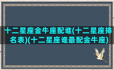 十二星座金牛座配谁(十二星座排名表)(十二星座谁最配金牛座)