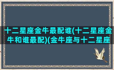十二星座金牛最配谁(十二星座金牛和谁最配)(金牛座与十二星座的配对指数)