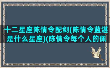 十二星座陈情令配剑(陈情令蓝湛是什么星座)(陈情令每个人的佩剑名字)