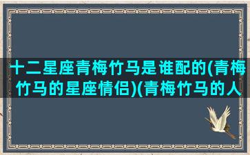十二星座青梅竹马是谁配的(青梅竹马的星座情侣)(青梅竹马的人物)