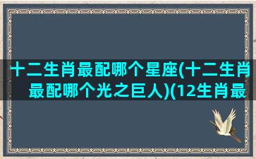 十二生肖最配哪个星座(十二生肖最配哪个光之巨人)(12生肖最配的婚姻对象)