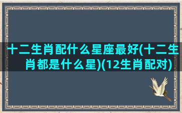 十二生肖配什么星座最好(十二生肖都是什么星)(12生肖配对)