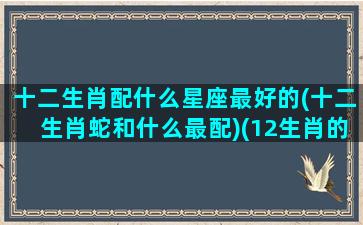 十二生肖配什么星座最好的(十二生肖蛇和什么最配)(12生肖的星座配对)