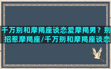 千万别和摩羯座谈恋爱摩羯男？别招惹摩羯座/千万别和摩羯座谈恋爱摩羯男？别招惹摩羯座-我的网站