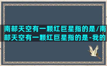 南部天空有一颗红巨星指的是/南部天空有一颗红巨星指的是-我的网站