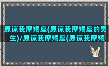 原谅我摩羯座(原谅我摩羯座的男生)/原谅我摩羯座(原谅我摩羯座的男生)-我的网站