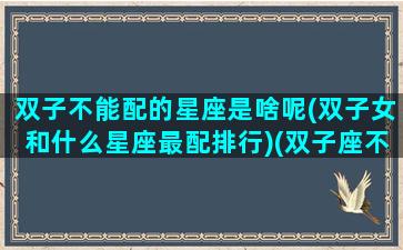 双子不能配的星座是啥呢(双子女和什么星座最配排行)(双子座不配的星座是哪个)