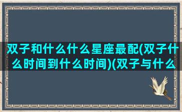 双子和什么什么星座最配(双子什么时间到什么时间)(双子与什么星座配)